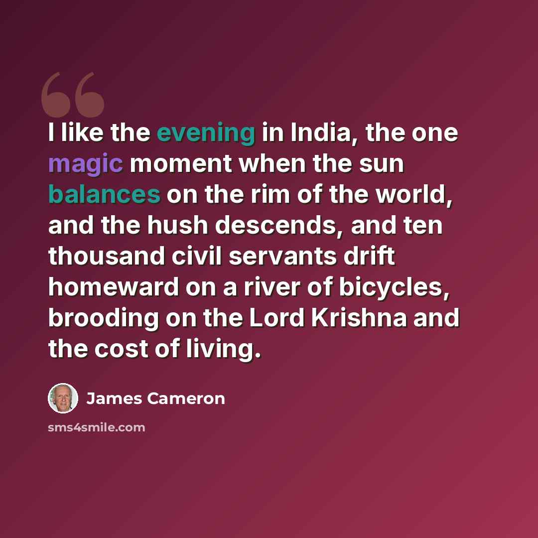 “I like the evening in India, the one magic moment when the sun balances on the rim of the world, and the hush descends, and ten thousand civil servants drift homeward on a river of bicycles, brooding on the Lord Krishna and the cost of living.” quote by James Cameron