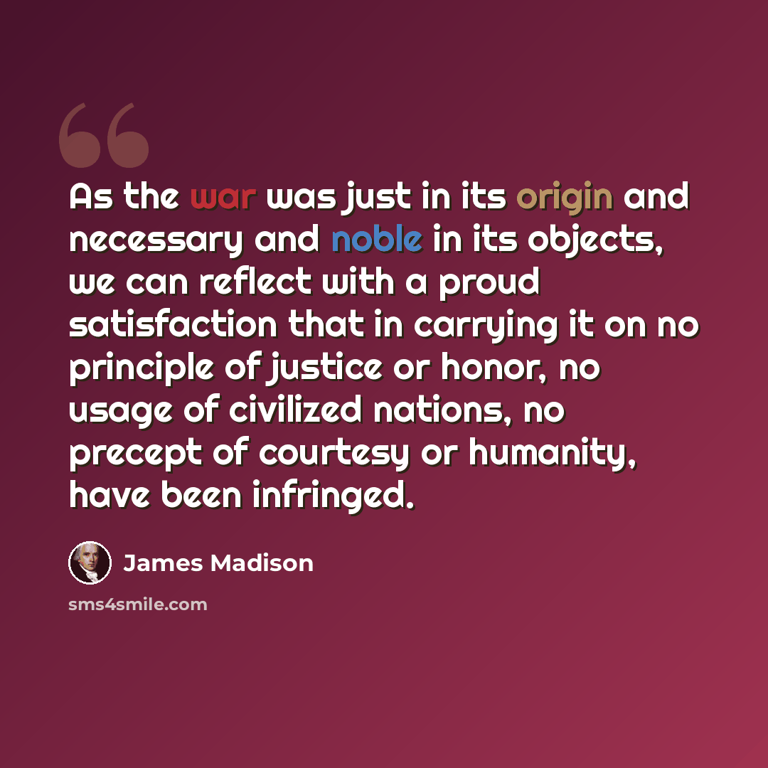 “As the war was just in its origin and necessary and noble in its objects, we can reflect with a proud satisfaction that in carrying it on no principle of justice or honor, no usage of civilized nations, no precept of courtesy or humanity, have been infringed.” quote by James Madison