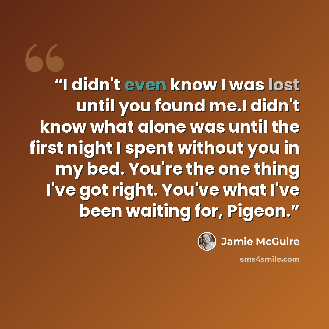 “I didn't even know I was lost until you found me.I didn't know what alone was until the first night I spent without you in my bed. You're the one thing I've got right. You've what I've been waiting for, Pigeon.” quote by Jamie McGuire