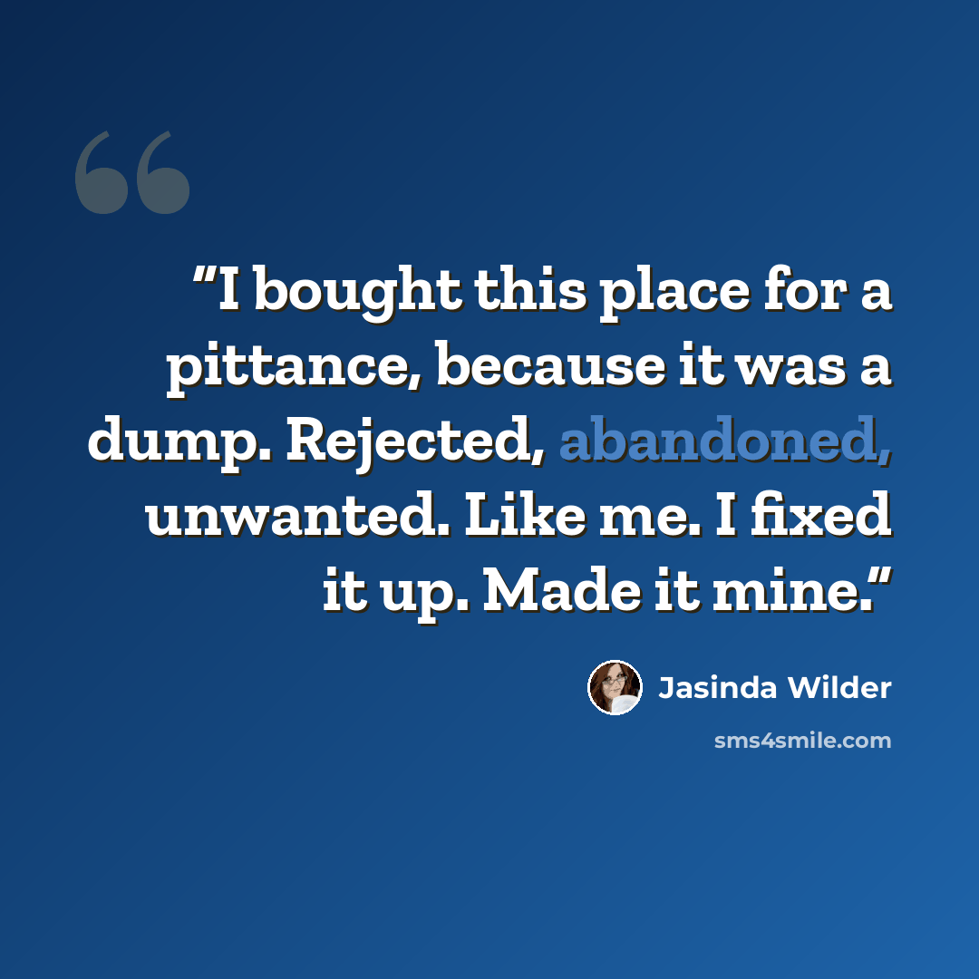 “I bought this place for a pittance, because it was a dump. Rejected, abandoned, unwanted. Like me. I fixed it up. Made it mine.” quote by Jasinda Wilder