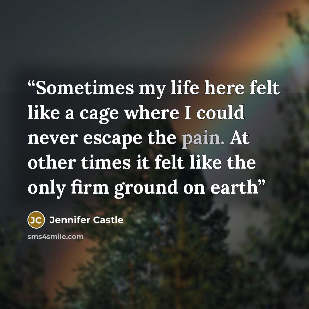 “Sometimes my life here felt like a cage where I could never escape the pain. At other times it felt like the only firm ground on earth” quote by Jennifer Castle