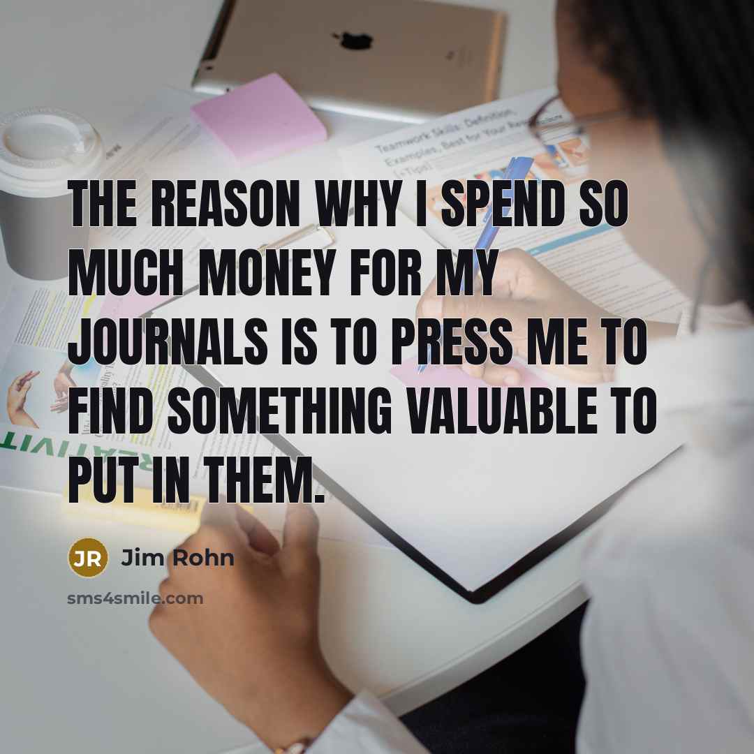 “The reason why I spend so much money for my journals is to press me to find something valuable to put in them.” quote by Jim Rohn