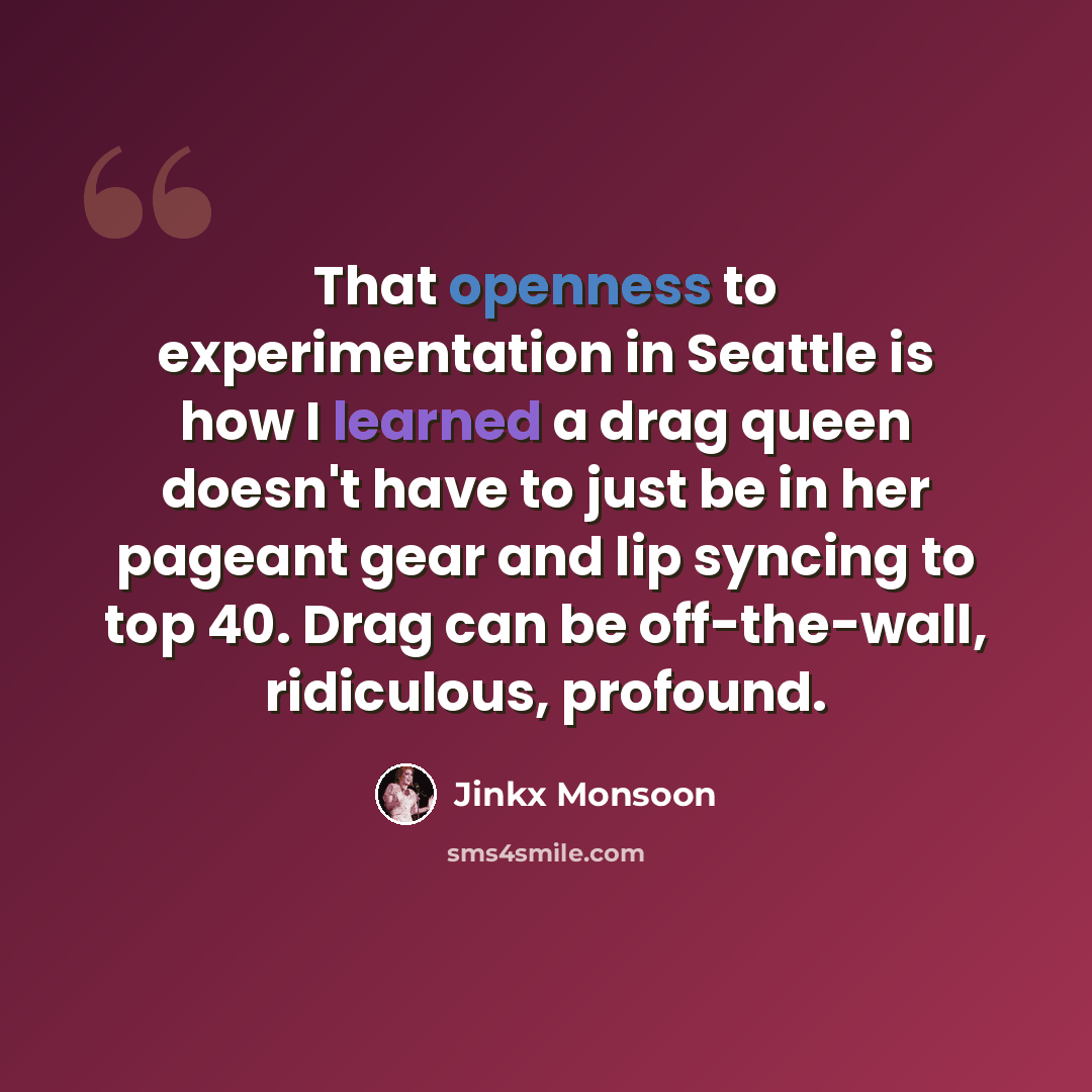 “That openness to experimentation in Seattle is how I learned a drag queen doesn't have to just be in her pageant gear and lip syncing to top 40. Drag can be off-the-wall, ridiculous, profound.” quote by Jinkx Monsoon