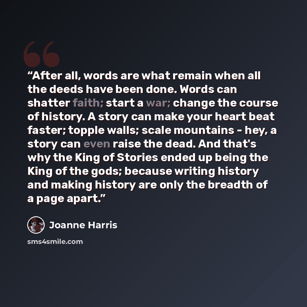 “After all, words are what remain when all the deeds have been done. Words can shatter faith; start a war; change the course of history. A story can make your heart beat faster; topple walls; scale mountains - hey, a story can even raise the dead. And that's why the King of Stories ended up being…” quote by Joanne Harris