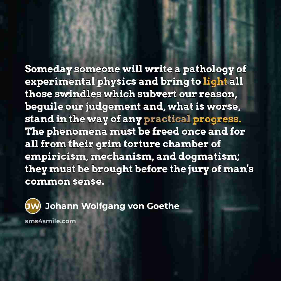 “Someday someone will write a pathology of experimental physics and bring to light all those swindles which subvert our reason, beguile our judgement and, what is worse, stand in the way of any practical progress. The phenomena must be freed once and for all from their grim torture chamber of…” quote by Johann Wolfgang von Goethe