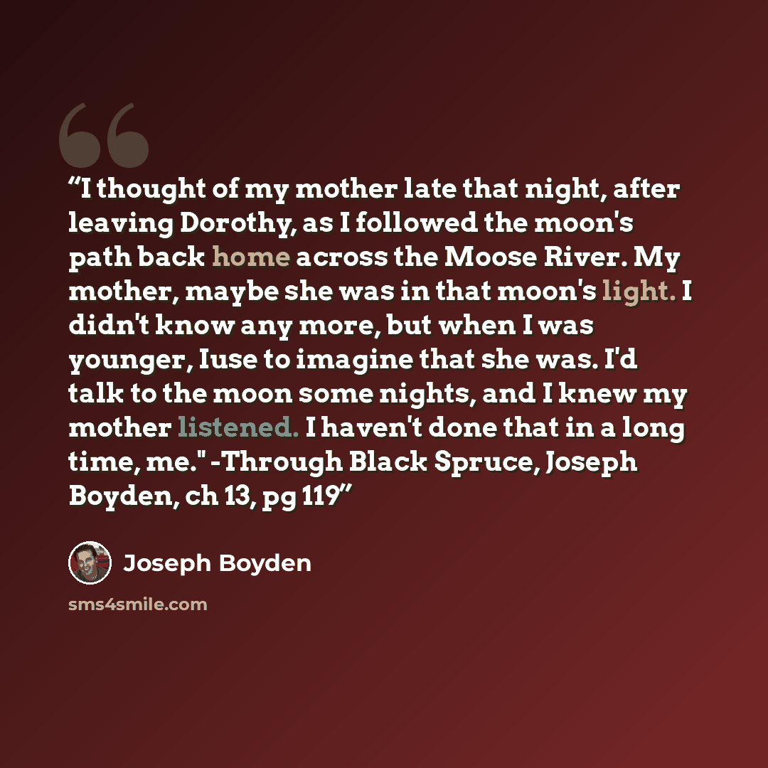 “I thought of my mother late that night, after leaving Dorothy, as I followed the moon's path back home across the Moose River. My mother, maybe she was in that moon's light. I didn't know any more, but when I was younger, Iuse to imagine that she was. I'd talk to the moon some nights, and I knew…” quote by Joseph Boyden