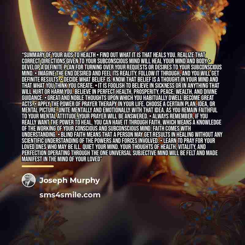 “SUMMARY OF YOUR AIDS TO HEALTH • Find out what it is that heals you. Realize that correct directions given to your subconscious mind will heal your mind and body. • Develop a definite plan for turning over your requests or desires to your subconscious mind. • Imagine the end desired and feel its…” quote by Joseph Murphy
