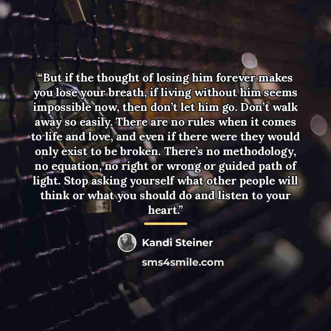 “But if the thought of losing him forever makes you lose your breath, if living without him seems impossible now, then don’t let him go. Don’t walk away so easily. There are no rules when it comes to life and love, and even if there were they would only exist to be broken. There’s no methodology…” quote by Kandi Steiner