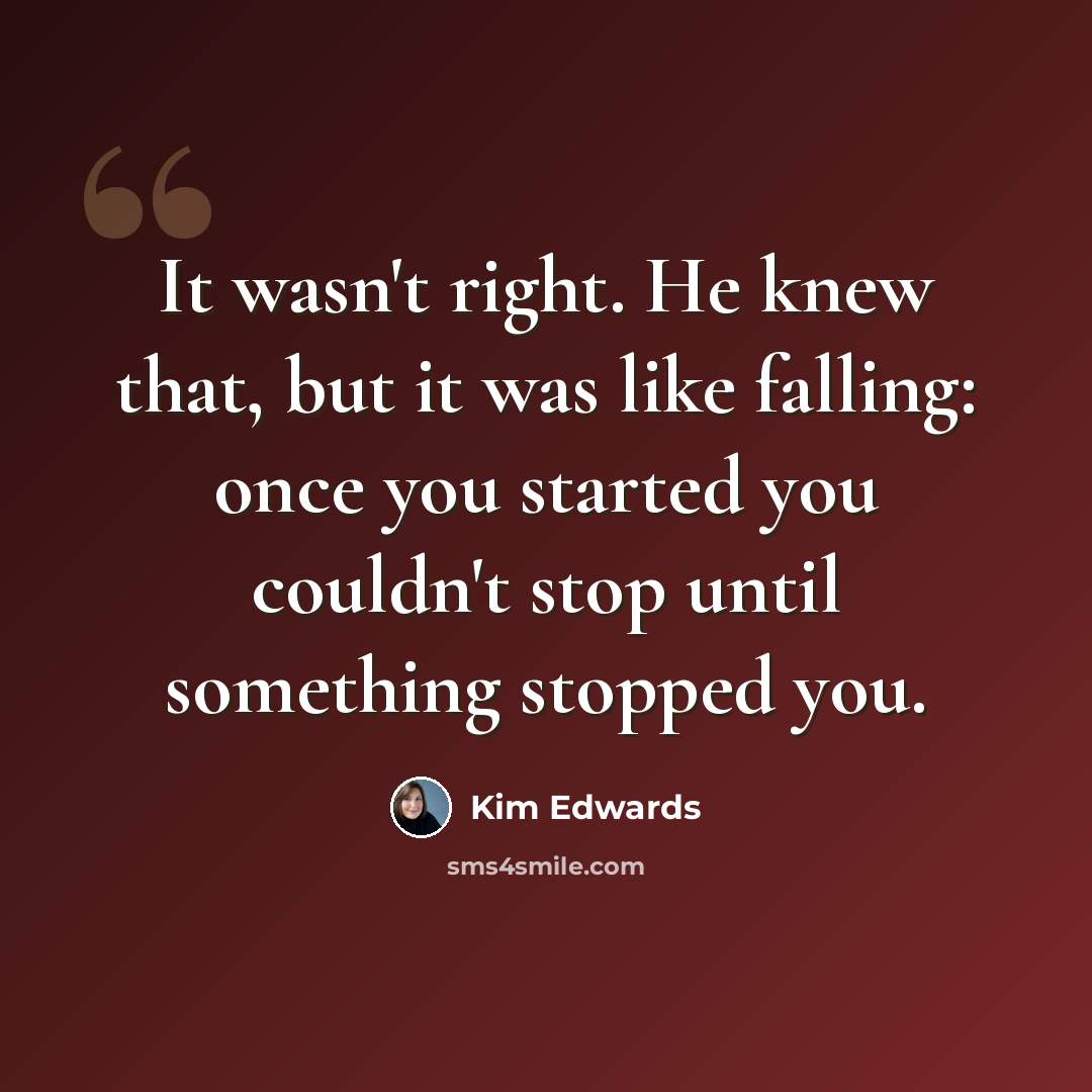 “It wasn't right. He knew that, but it was like falling: once you started you couldn't stop until something stopped you.” quote by Kim Edwards