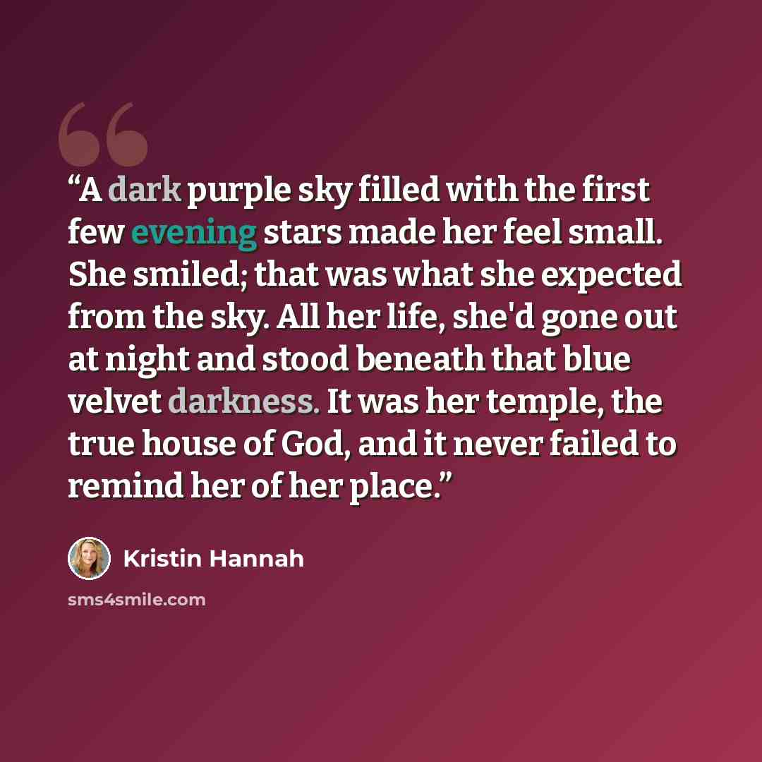 “A dark purple sky filled with the first few evening stars made her feel small. She smiled; that was what she expected from the sky. All her life, she'd gone out at night and stood beneath that blue velvet darkness. It was her temple, the true house of God, and it never failed to remind her of her…” quote by Kristin Hannah