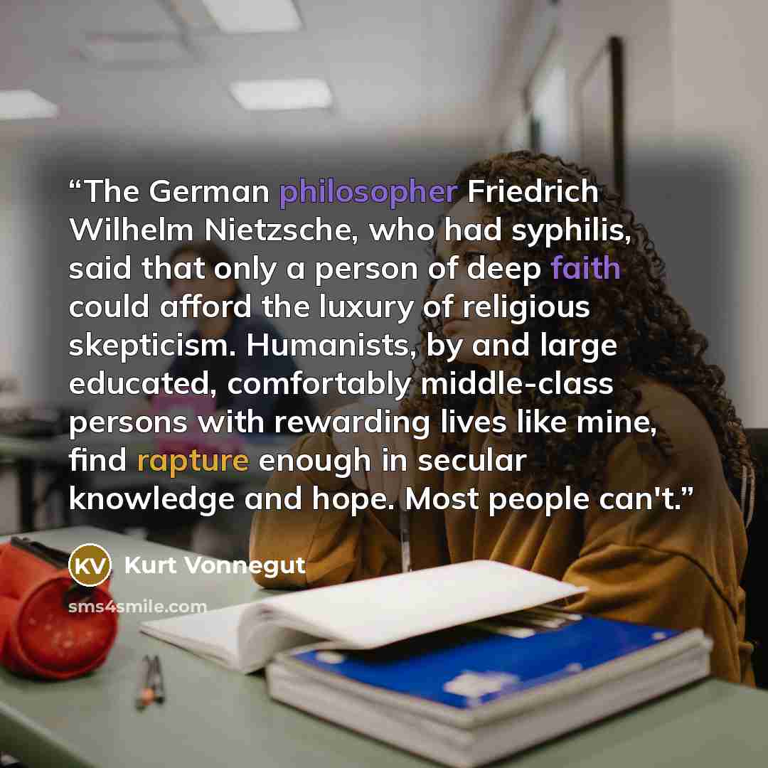 “The German philosopher Friedrich Wilhelm Nietzsche, who had syphilis, said that only a person of deep faith could afford the luxury of religious skepticism. Humanists, by and large educated, comfortably middle-class persons with rewarding lives like mine, find rapture enough in secular knowledge…” quote by Kurt Vonnegut