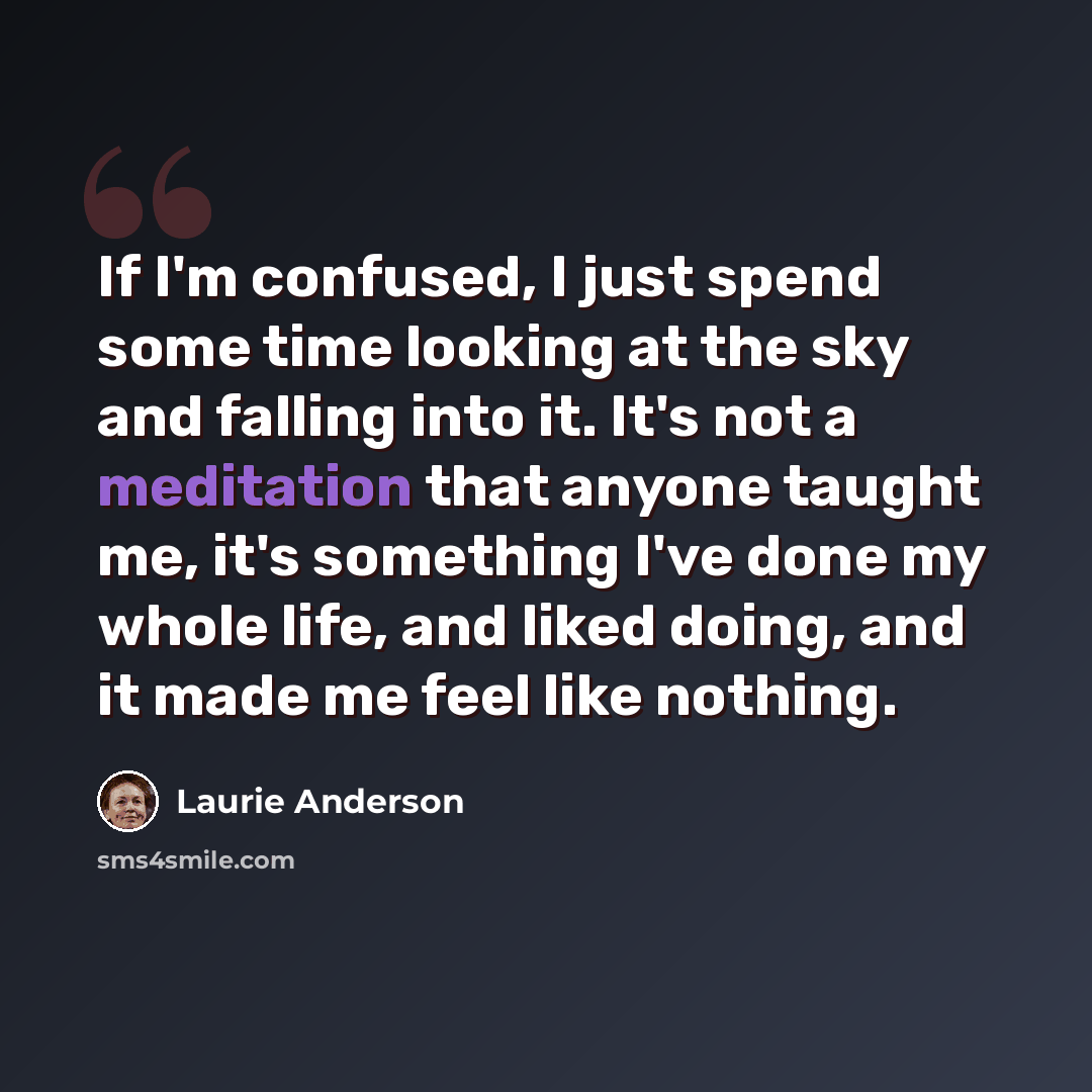 “If I'm confused, I just spend some time looking at the sky and falling into it. It's not a meditation that anyone taught me, it's something I've done my whole life, and liked doing, and it made me feel like nothing.” quote by Laurie Anderson