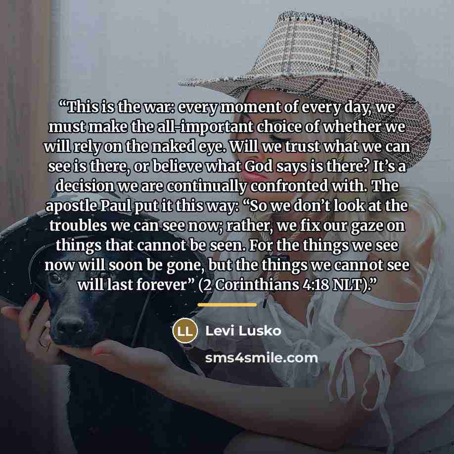 “This is the war: every moment of every day, we must make the all-important choice of whether we will rely on the naked eye. Will we trust what we can see is there, or believe what God says is there? It’s a decision we are continually confronted with. The apostle Paul put it this way: “So we don’t…” quote by Levi Lusko