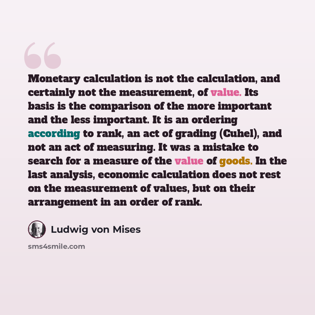 “Monetary calculation is not the calculation, and certainly not the measurement, of value. Its basis is the comparison of the more important and the less important. It is an ordering according to rank, an act of grading (Cuhel), and not an act of measuring. It was a mistake to search for a measure…” quote by Ludwig von Mises
