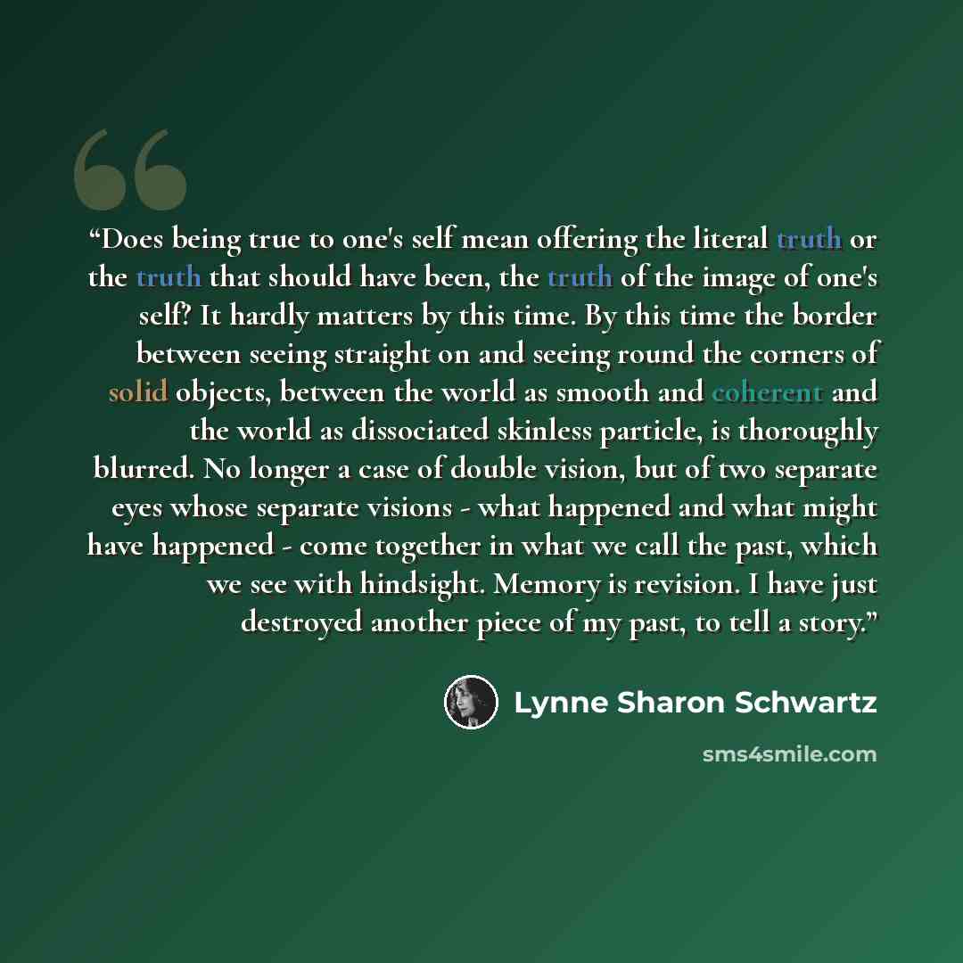 “Does being true to one's self mean offering the literal truth or the truth that should have been, the truth of the image of one's self? It hardly matters by this time. By this time the border between seeing straight on and seeing round the corners of solid objects, between the world as smooth and…” quote by Lynne Sharon Schwartz