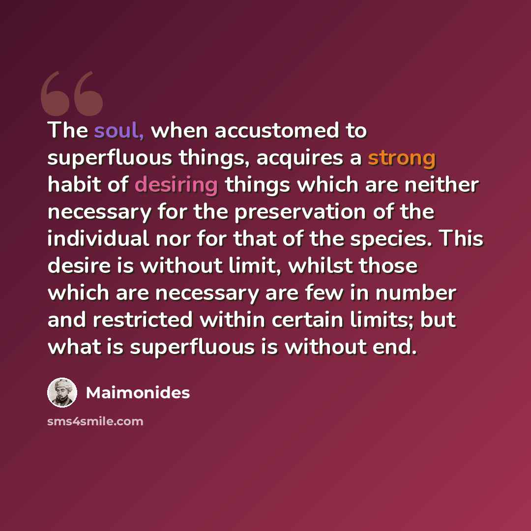 “The soul, when accustomed to superfluous things, acquires a strong habit of desiring things which are neither necessary for the preservation of the individual nor for that of the species. This desire is without limit, whilst those which are necessary are few in number and restricted within certain…” quote by Maimonides