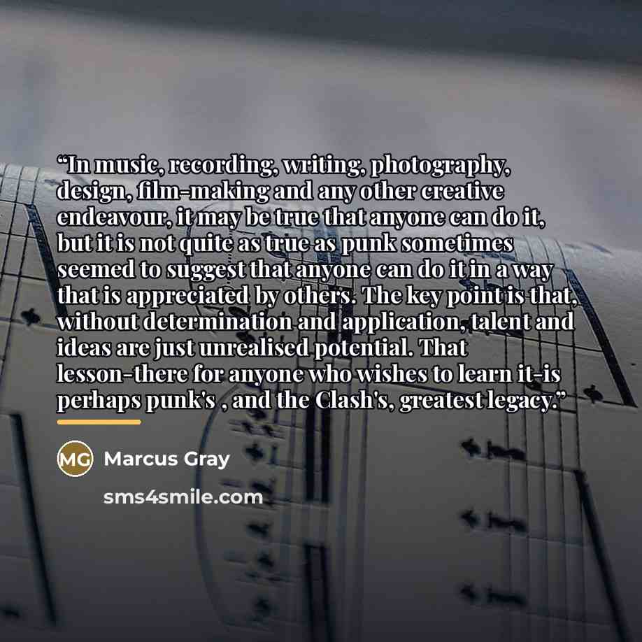 “In music, recording, writing, photography, design, film-making and any other creative endeavour, it may be true that anyone can do it, but it is not quite as true as punk sometimes seemed to suggest that anyone can do it in a way that is appreciated by others. The key point is that, without…” quote by Marcus Gray