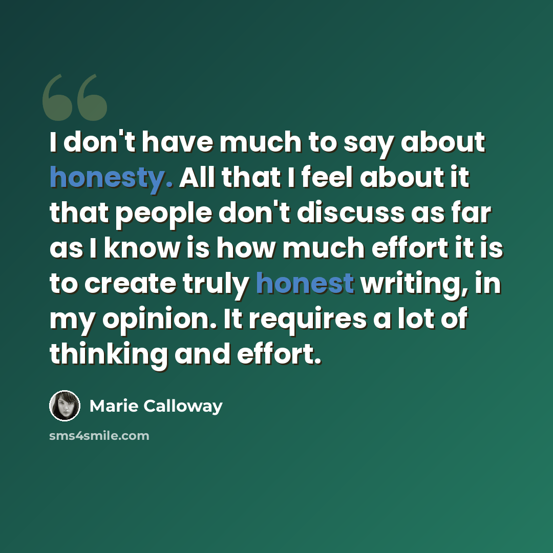 “I don't have much to say about honesty. All that I feel about it that people don't discuss as far as I know is how much effort it is to create truly honest writing, in my opinion. It requires a lot of thinking and effort.” quote by Marie Calloway