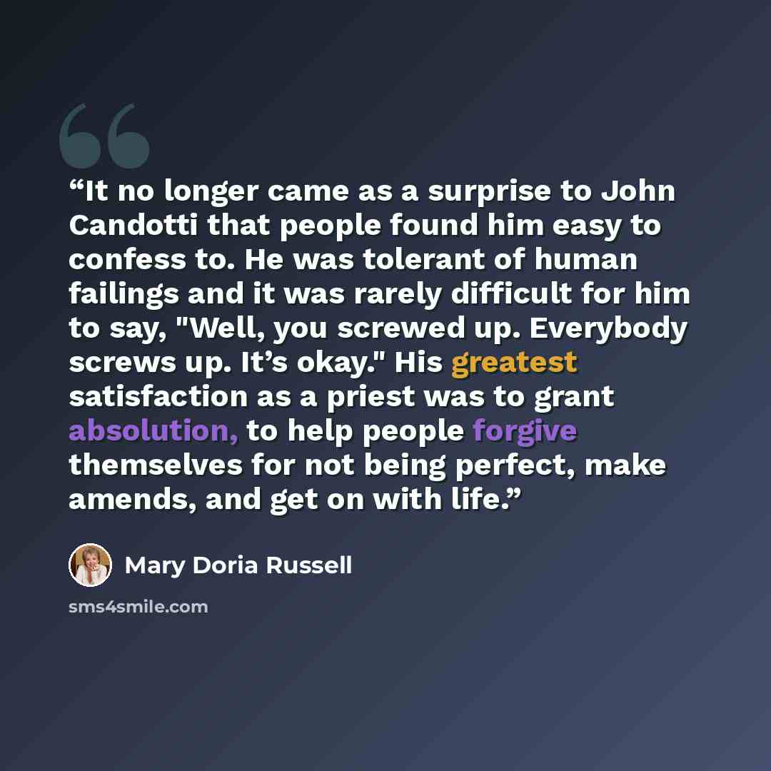 “It no longer came as a surprise to John Candotti that people found him easy to confess to. He was tolerant of human failings and it was rarely difficult for him to say, "Well, you screwed up. Everybody screws up. It’s okay." His greatest satisfaction as a priest was to grant absolution, to help…” quote by Mary Doria Russell
