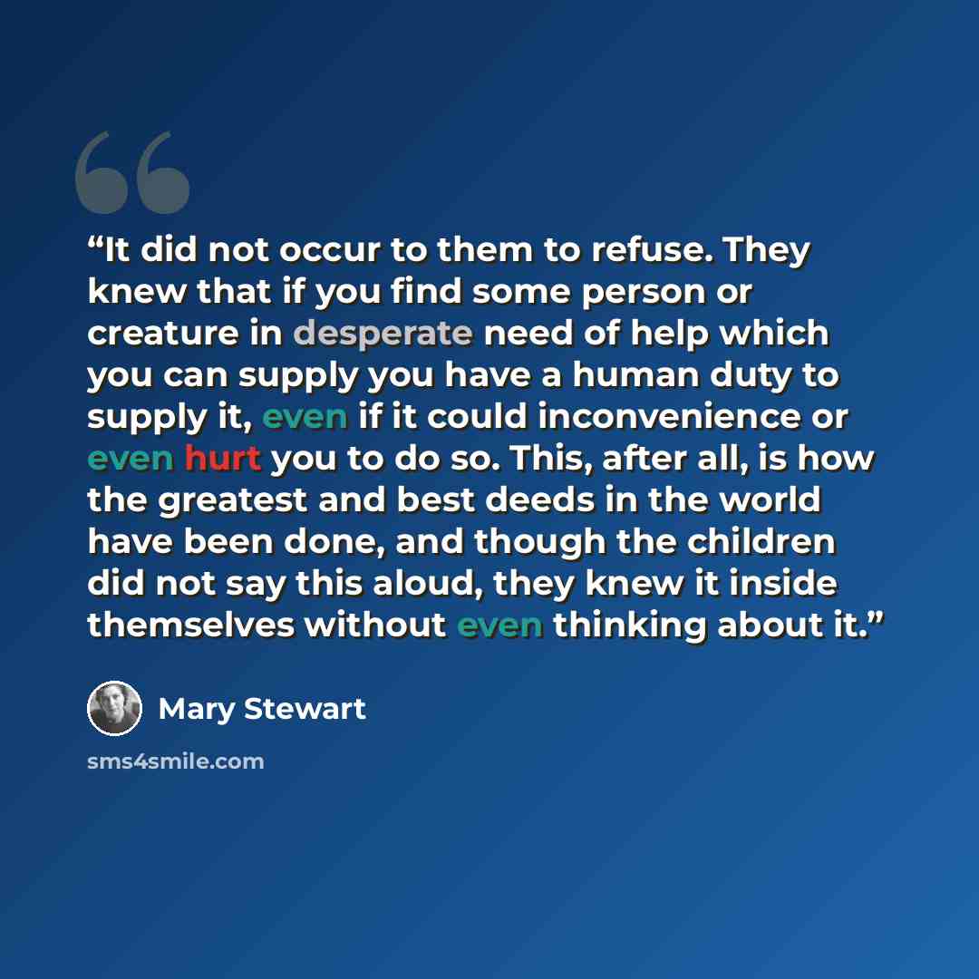 “It did not occur to them to refuse. They knew that if you find some person or creature in desperate need of help which you can supply you have a human duty to supply it, even if it could inconvenience or even hurt you to do so. This, after all, is how the greatest and best deeds in the world have…” quote by Mary Stewart