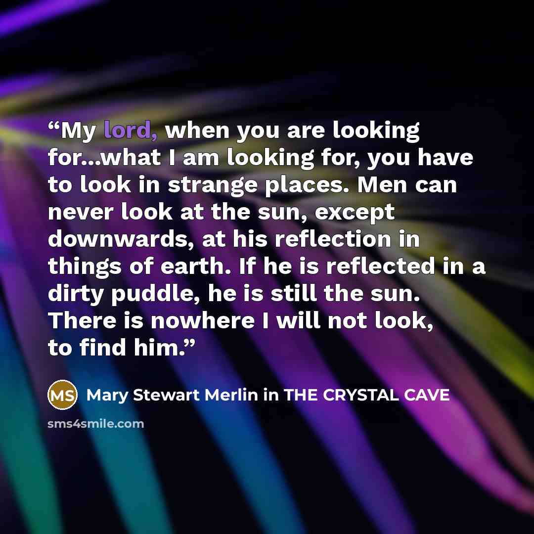“My lord, when you are looking for...what I am looking for, you have to look in strange places. Men can never look at the sun, except downwards, at his reflection in things of earth. If he is reflected in a dirty puddle, he is still the sun. There is nowhere I will not look, to find him.” quote by Mary Stewart Merlin in THE CRYSTAL CAVE