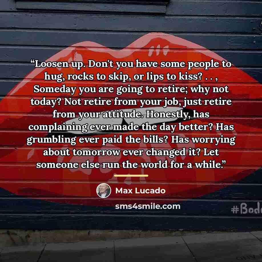 “Loosen up. Don't you have some people to hug, rocks to skip, or lips to kiss? . . , Someday you are going to retire; why not today? Not retire from your job, just retire from your attitude. Honestly, has complaining ever made the day better? Has grumbling ever paid the bills? Has worrying about…” quote by Max Lucado