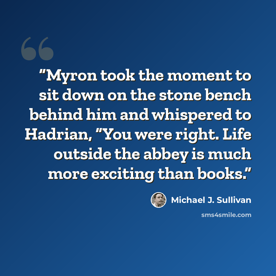 “Myron took the moment to sit down on the stone bench behind him and whispered to Hadrian, “You were right. Life outside the abbey is much more exciting than books.” quote by Michael J. Sullivan