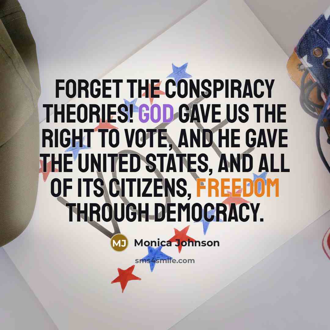 “Forget the conspiracy theories! God gave us the right to vote, and He gave the United States, and all of its citizens, freedom through democracy.” quote by Monica Johnson
