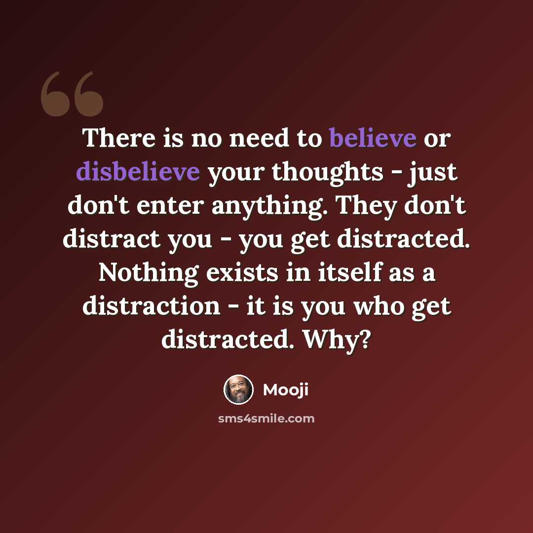 “There is no need to believe or disbelieve your thoughts - just don't enter anything. They don't distract you - you get distracted. Nothing exists in itself as a distraction - it is you who get distracted. Why?” quote by Mooji