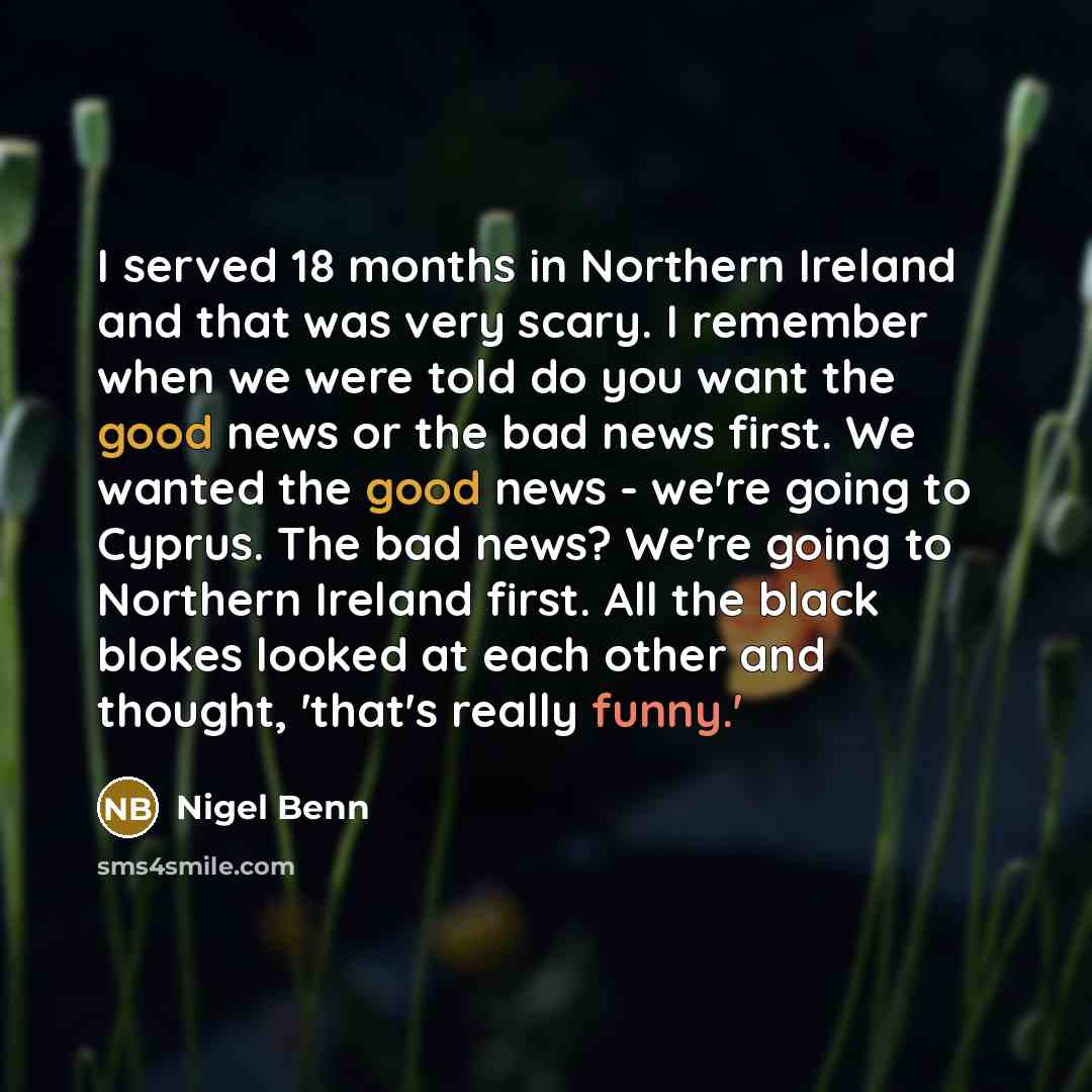 “I served 18 months in Northern Ireland and that was very scary. I remember when we were told do you want the good news or the bad news first. We wanted the good news - we're going to Cyprus. The bad news? We're going to Northern Ireland first. All the black blokes looked at each other and thought…” quote by Nigel Benn