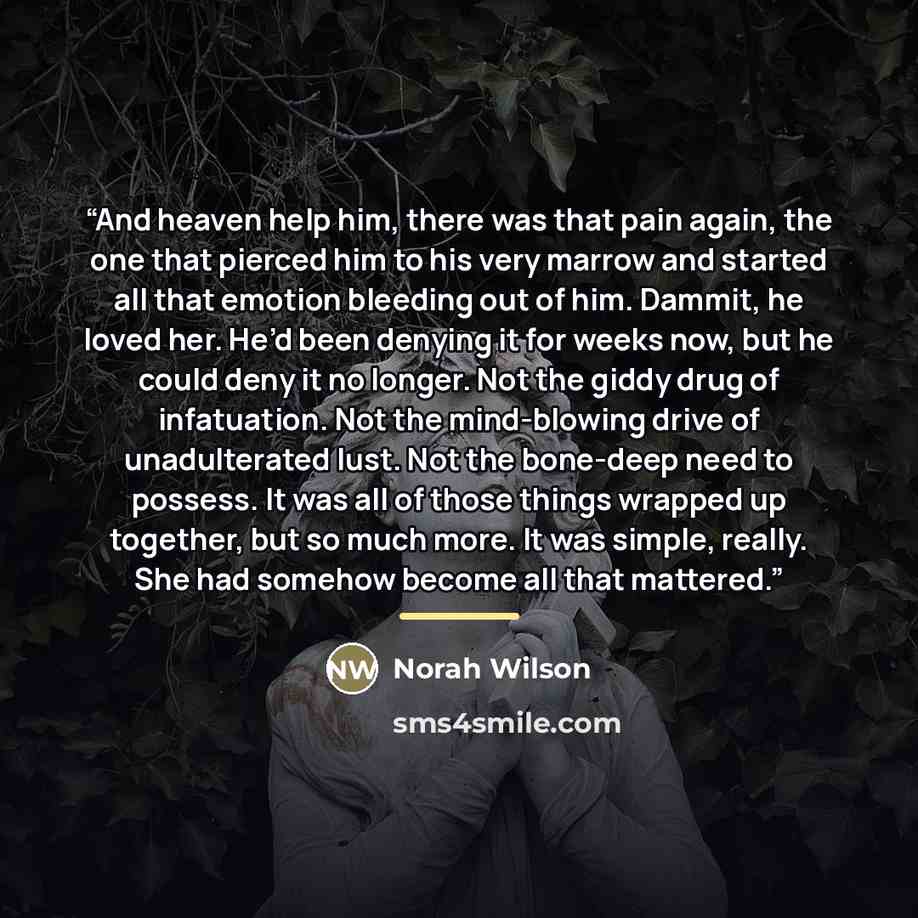 “And heaven help him, there was that pain again, the one that pierced him to his very marrow and started all that emotion bleeding out of him. Dammit, he loved her. He’d been denying it for weeks now, but he could deny it no longer. Not the giddy drug of infatuation. Not the mind-blowing drive of…” quote by Norah Wilson