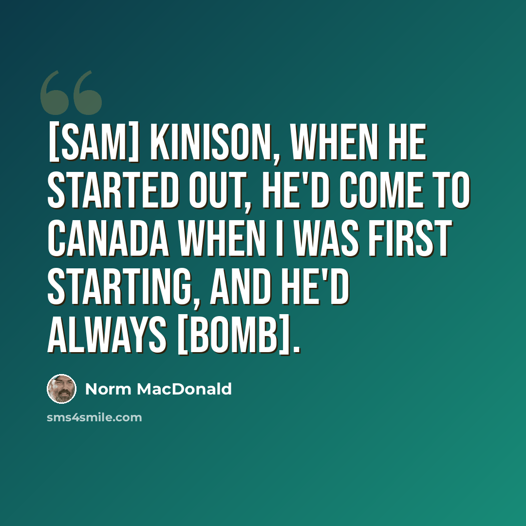 “[sam] Kinison, when he started out, he'd come to Canada when I was first starting, and he'd always [bomb].” quote by Norm MacDonald