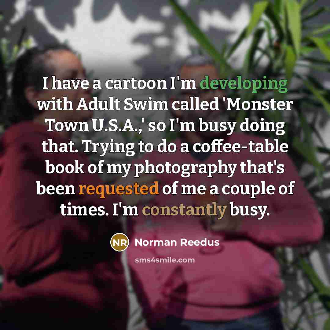 “I have a cartoon I'm developing with Adult Swim called 'Monster Town U.S.A.,' so I'm busy doing that. Trying to do a coffee-table book of my photography that's been requested of me a couple of times. I'm constantly busy.” quote by Norman Reedus