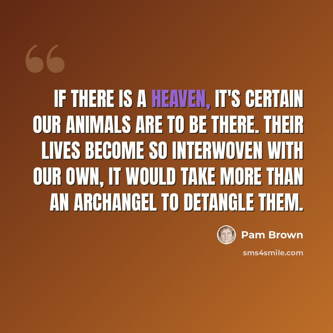 “If there is a heaven, it's certain our animals are to be there. Their lives become so interwoven with our own, it would take more than an archangel to detangle them.” quote by Pam Brown