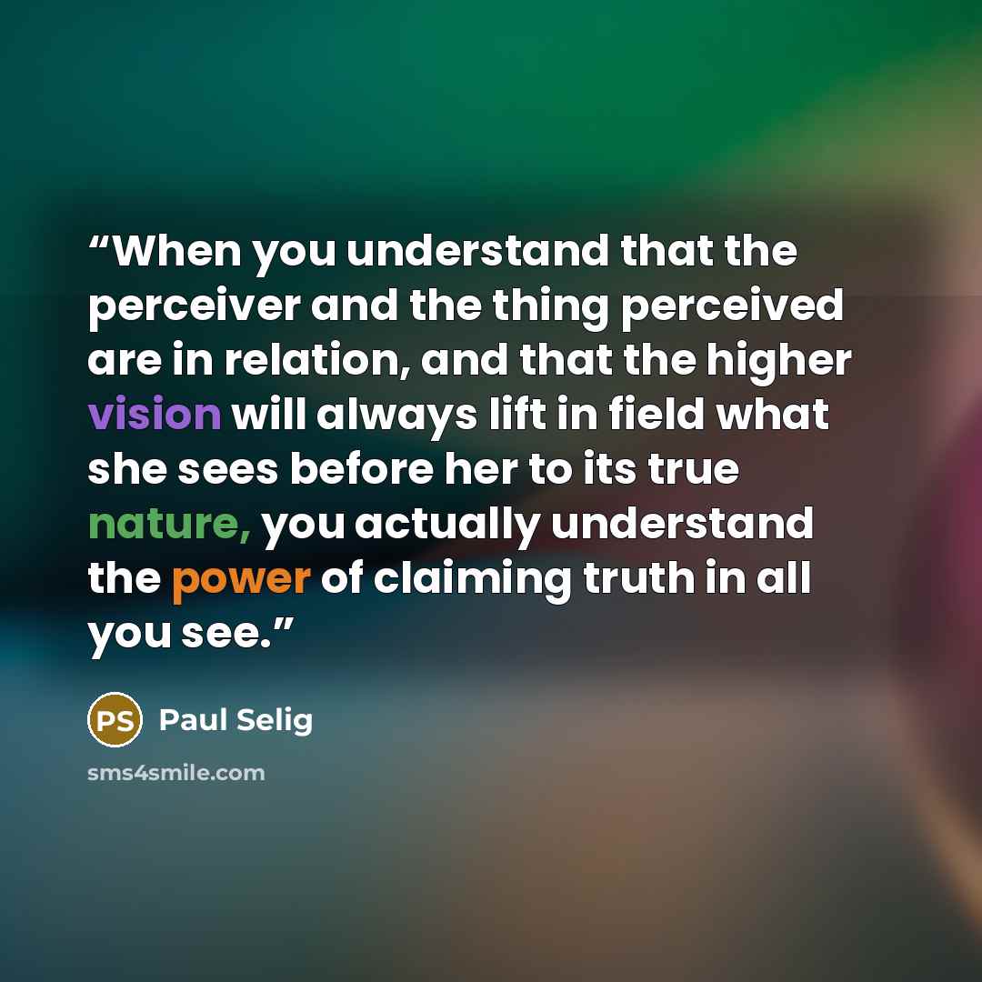 “When you understand that the perceiver and the thing perceived are in relation, and that the higher vision will always lift in field what she sees before her to its true nature, you actually understand the power of claiming truth in all you see.” quote by Paul Selig