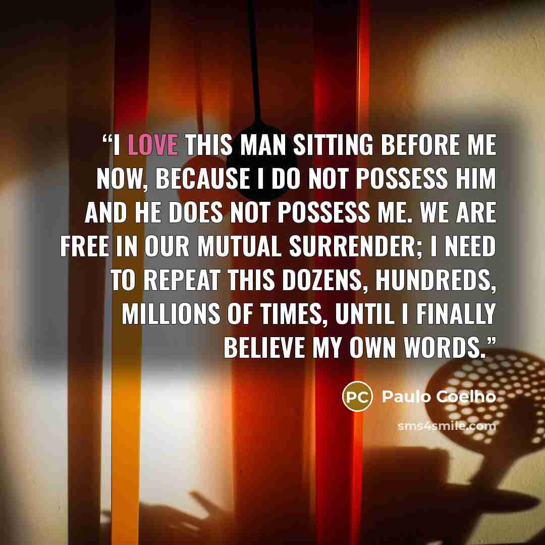 “I love this man sitting before me now, because I do not possess him and he does not possess me. We are free in our mutual surrender; I need to repeat this dozens, hundreds, millions of times, until I finally believe my own words.” quote by Paulo Coelho