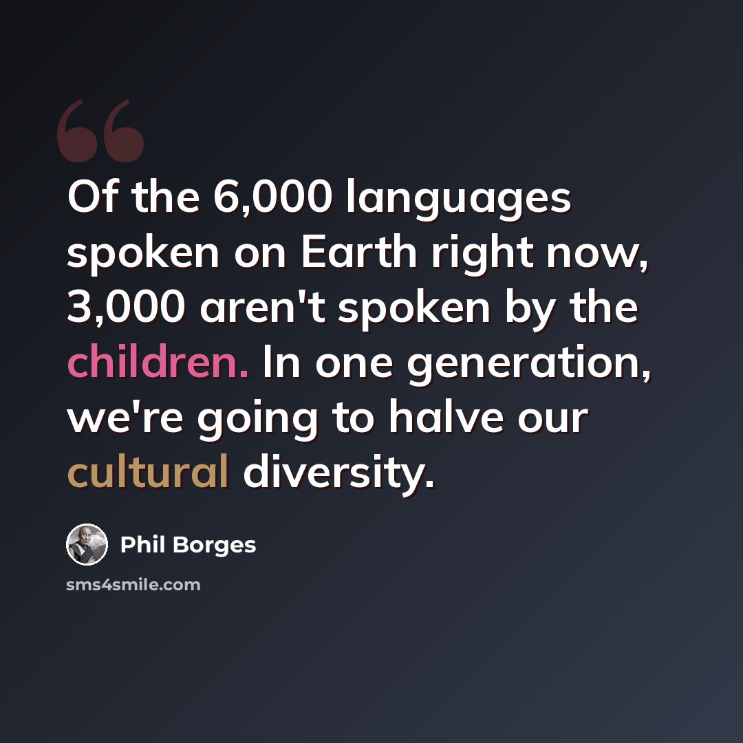 “Of the 6,000 languages spoken on Earth right now, 3,000 aren't spoken by the children. In one generation, we're going to halve our cultural diversity.” quote by Phil Borges