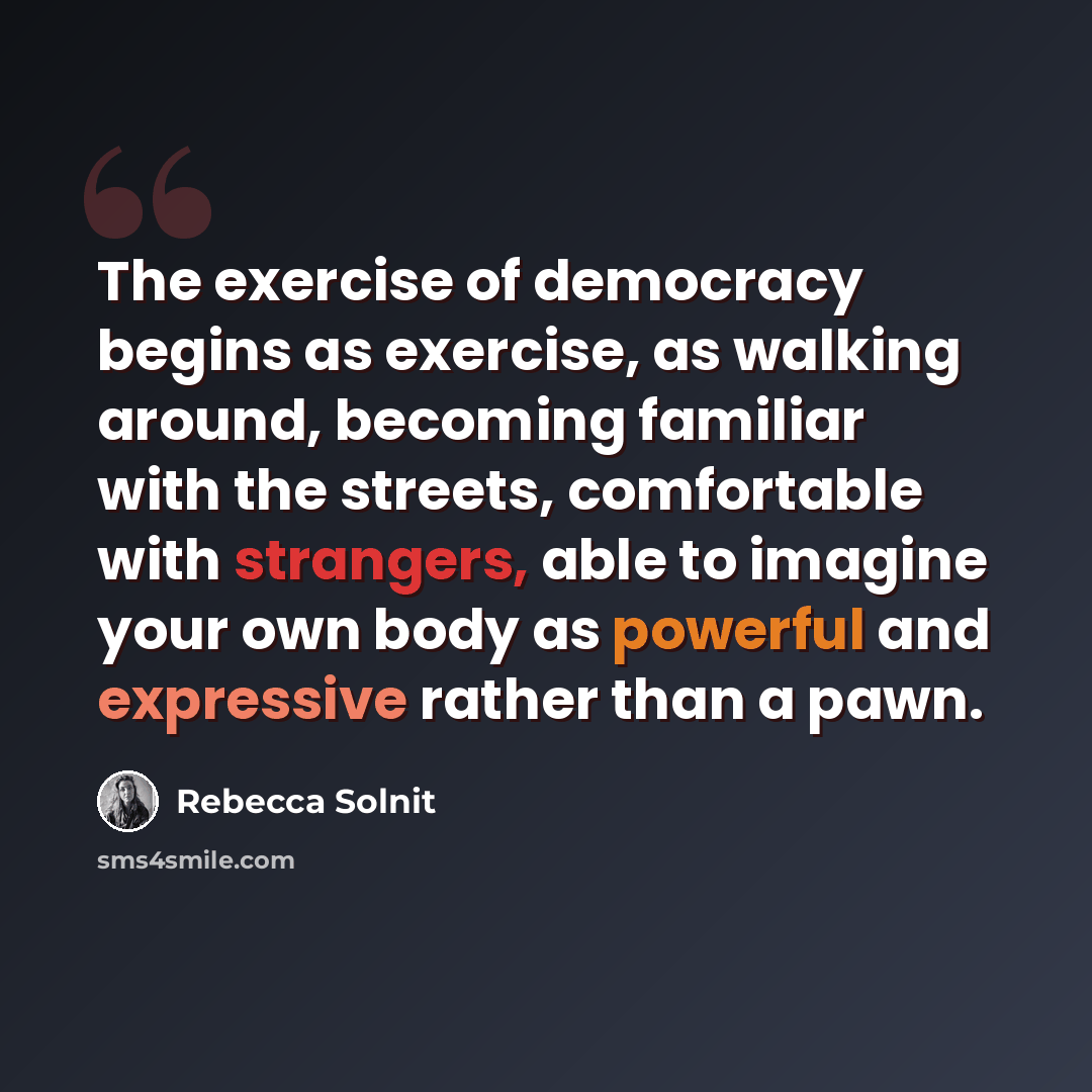 “The exercise of democracy begins as exercise, as walking around, becoming familiar with the streets, comfortable with strangers, able to imagine your own body as powerful and expressive rather than a pawn.” quote by Rebecca Solnit