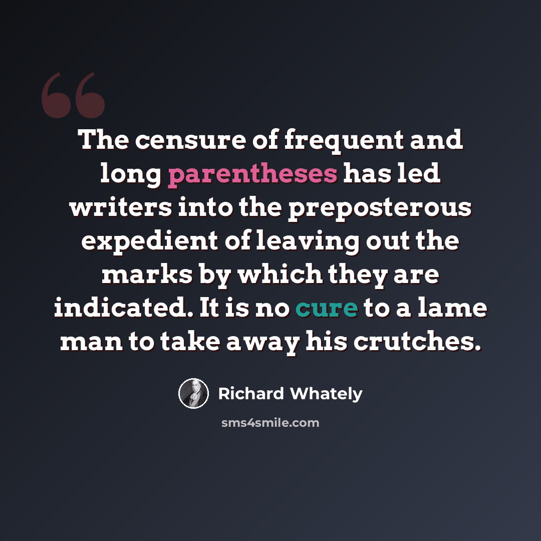 “The censure of frequent and long parentheses has led writers into the preposterous expedient of leaving out the marks by which they are indicated. It is no cure to a lame man to take away his crutches.” quote by Richard Whately
