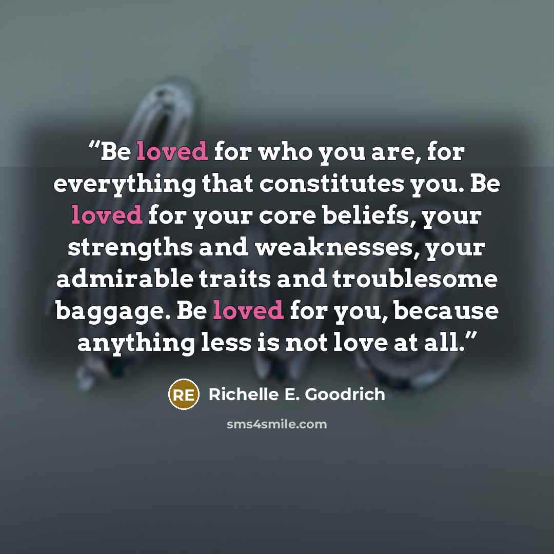 “Be loved for who you are, for everything that constitutes you. Be loved for your core beliefs, your strengths and weaknesses, your admirable traits and troublesome baggage. Be loved for you, because anything less is not love at all.” quote by Richelle E. Goodrich