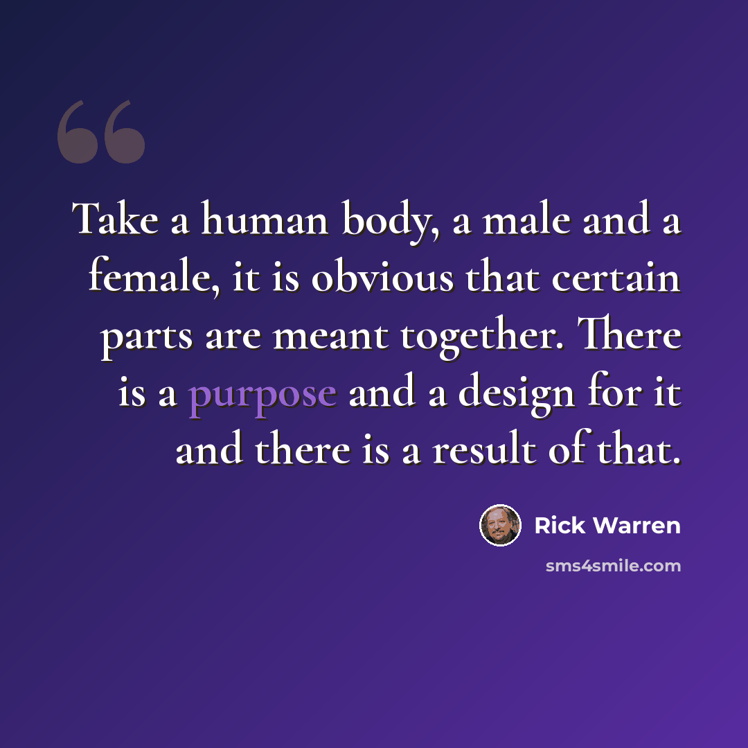 “Take a human body, a male and a female, it is obvious that certain parts are meant together. There is a purpose and a design for it and there is a result of that.” quote by Rick Warren