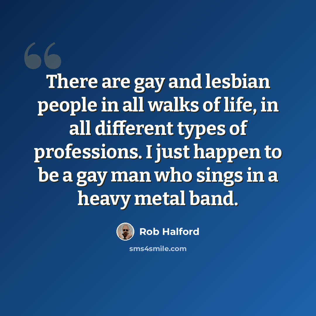 “There are gay and lesbian people in all walks of life, in all different types of professions. I just happen to be a gay man who sings in a heavy metal band.” quote by Rob Halford