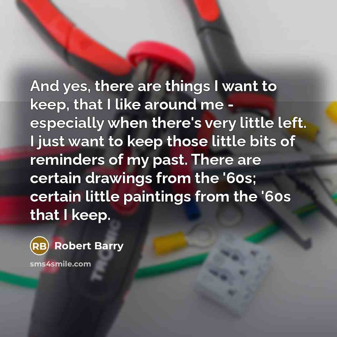 “And yes, there are things I want to keep, that I like around me - especially when there's very little left. I just want to keep those little bits of reminders of my past. There are certain drawings from the '60s; certain little paintings from the '60s that I keep.” quote by Robert Barry