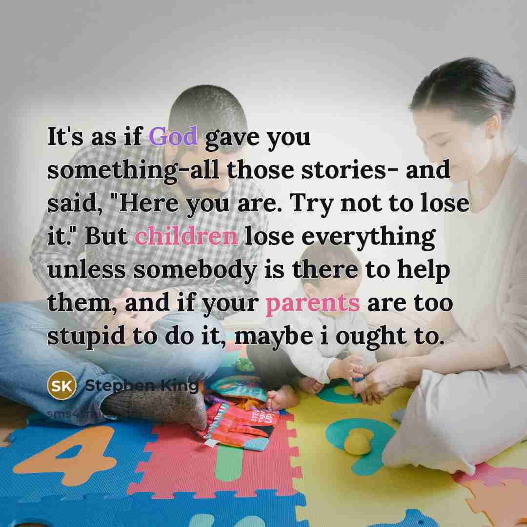 “It's as if God gave you something-all those stories- and said, "Here you are. Try not to lose it." But children lose everything unless somebody is there to help them, and if your parents are too stupid to do it, maybe i ought to.” quote by Stephen King