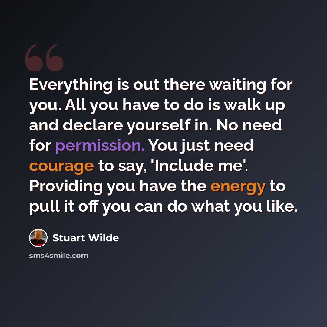 “Everything is out there waiting for you. All you have to do is walk up and declare yourself in. No need for permission. You just need courage to say, 'Include me'. Providing you have the energy to pull it off you can do what you like.” quote by Stuart Wilde