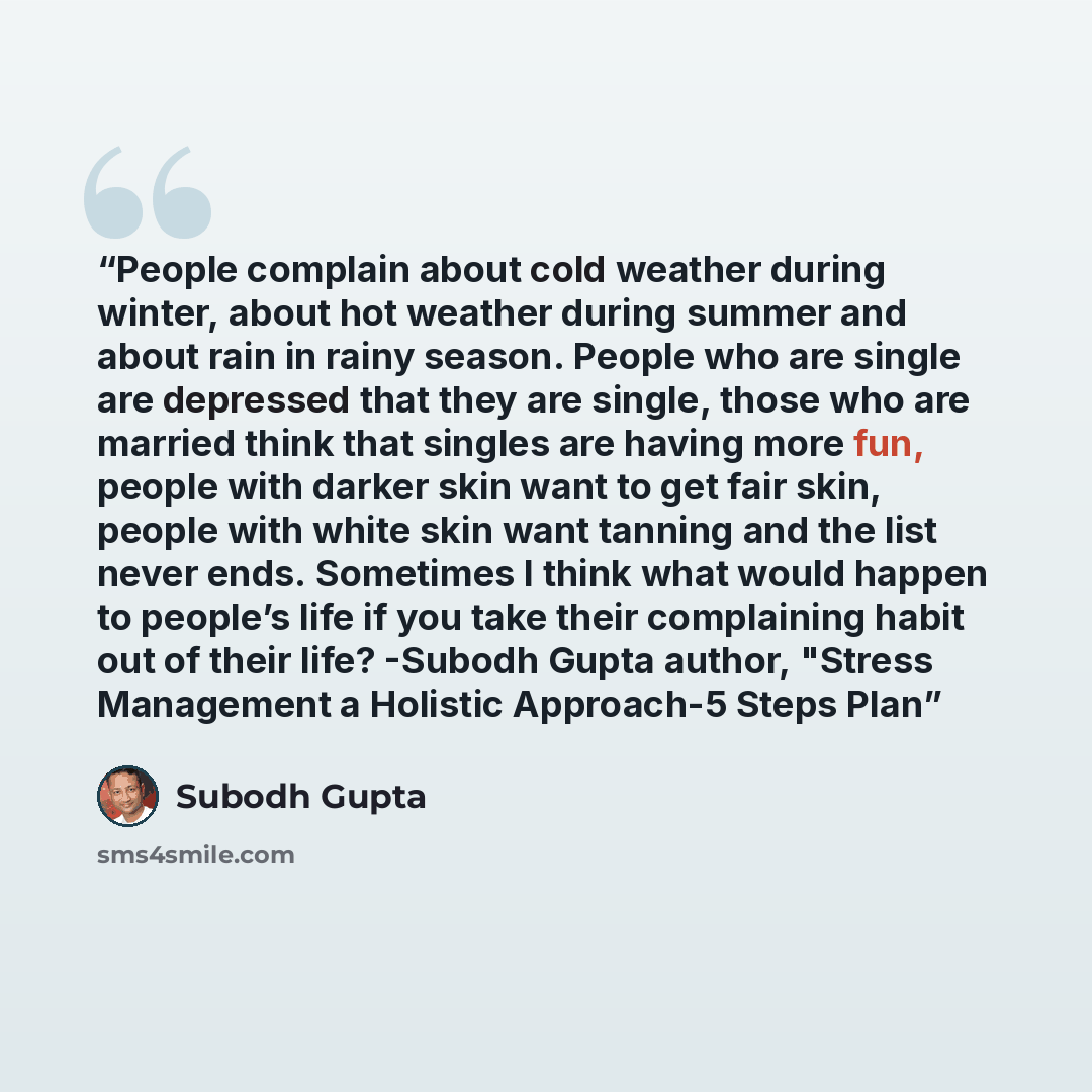 “People complain about cold weather during winter, about hot weather during summer and about rain in rainy season. People who are single are depressed that they are single, those who are married think that singles are having more fun, people with darker skin want to get fair skin, people with white…” quote by Subodh Gupta