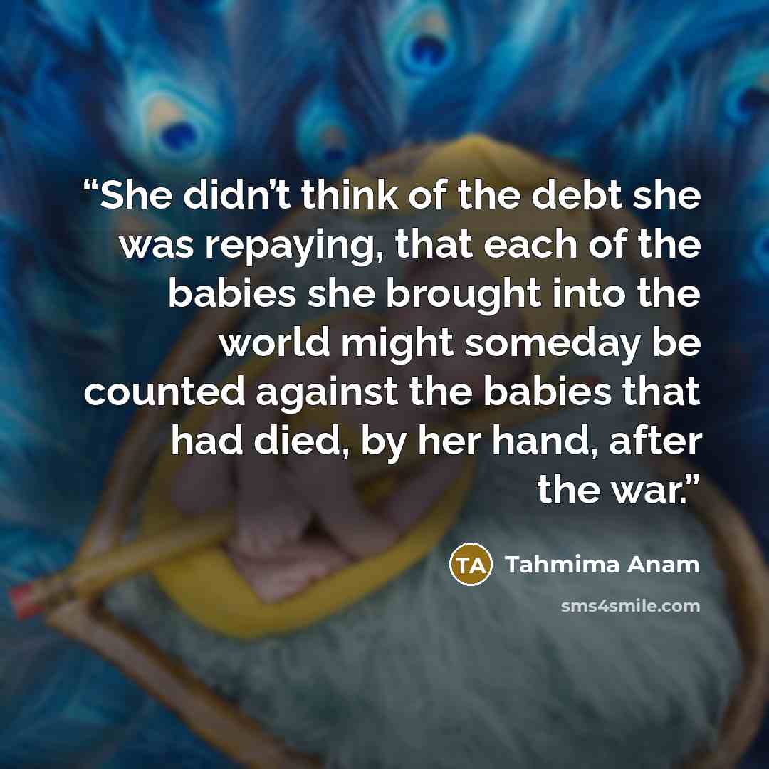 “She didn’t think of the debt she was repaying, that each of the babies she brought into the world might someday be counted against the babies that had died, by her hand, after the war.” quote by Tahmima Anam