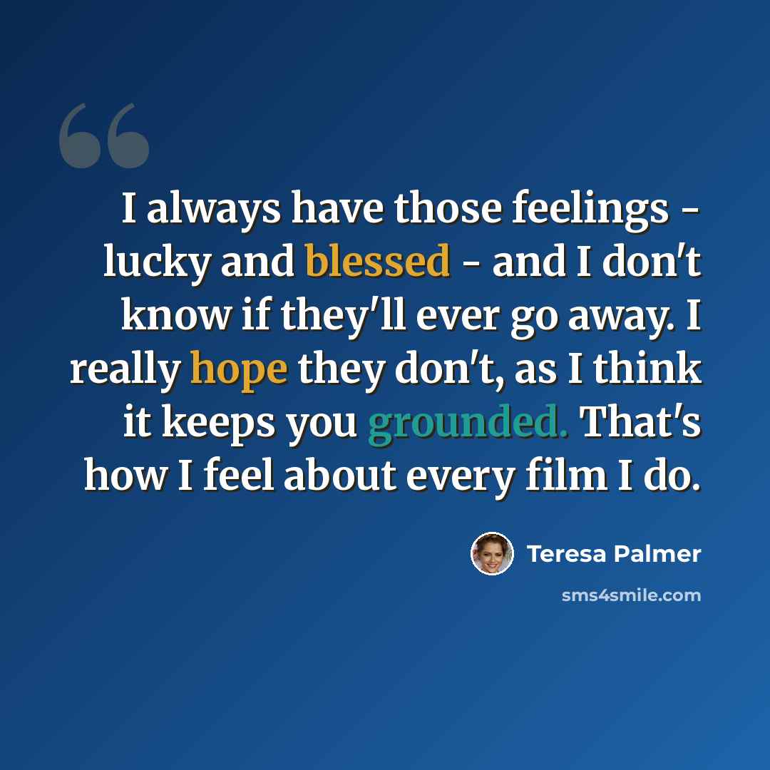 “I always have those feelings - lucky and blessed - and I don't know if they'll ever go away. I really hope they don't, as I think it keeps you grounded. That's how I feel about every film I do.” quote by Teresa Palmer