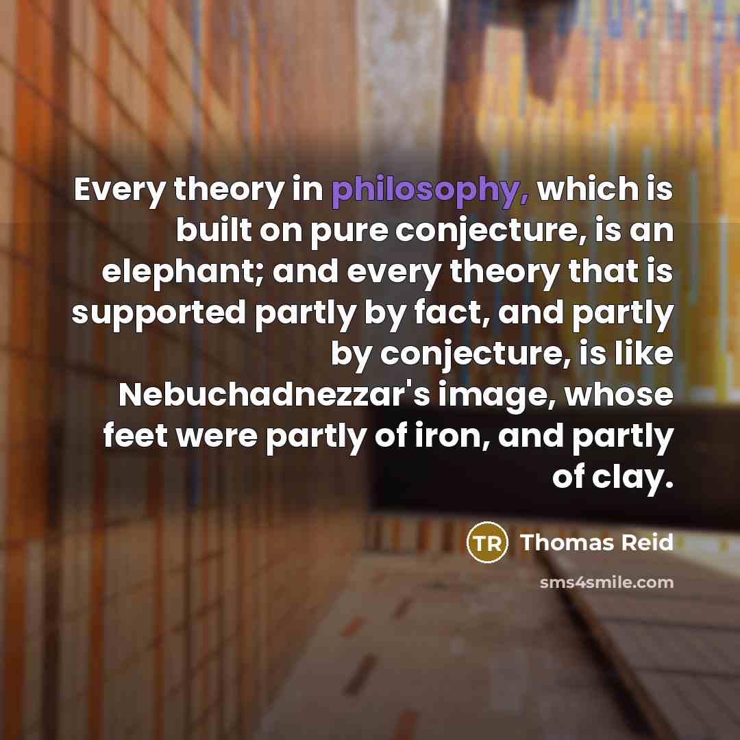 “Every theory in philosophy, which is built on pure conjecture, is an elephant; and every theory that is supported partly by fact, and partly by conjecture, is like Nebuchadnezzar's image, whose feet were partly of iron, and partly of clay.” quote by Thomas Reid