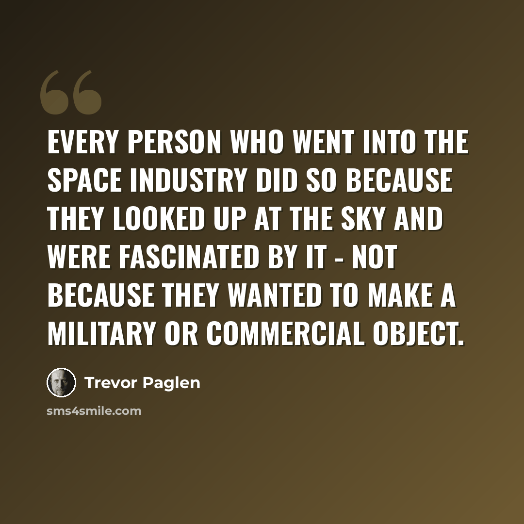 “Every person who went into the space industry did so because they looked up at the sky and were fascinated by it - not because they wanted to make a military or commercial object.” quote by Trevor Paglen